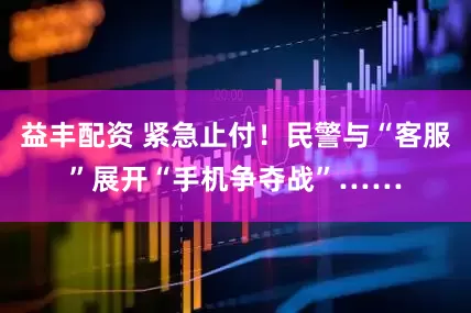 益丰配资 紧急止付！民警与“客服”展开“手机争夺战”……