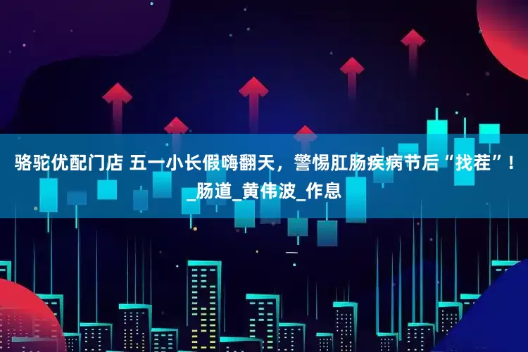 骆驼优配门店 五一小长假嗨翻天，警惕肛肠疾病节后“找茬”！_肠道_黄伟波_作息
