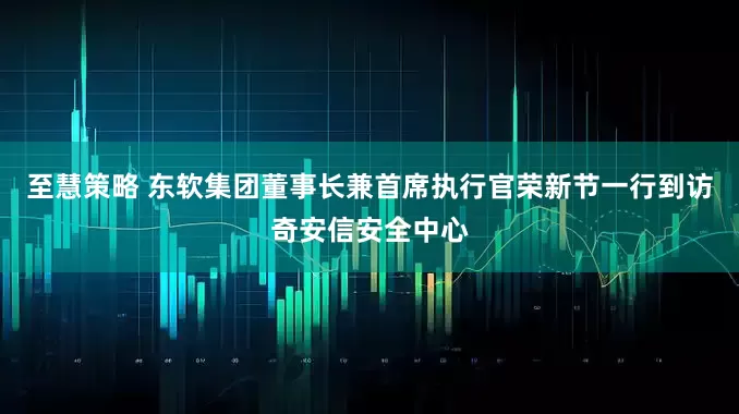 至慧策略 东软集团董事长兼首席执行官荣新节一行到访奇安信安全中心