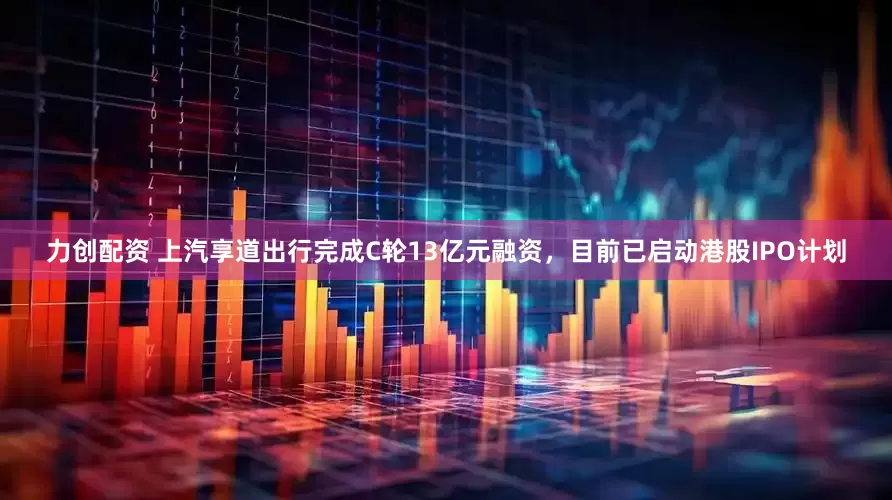 力创配资 上汽享道出行完成C轮13亿元融资，目前已启动港股IPO计划