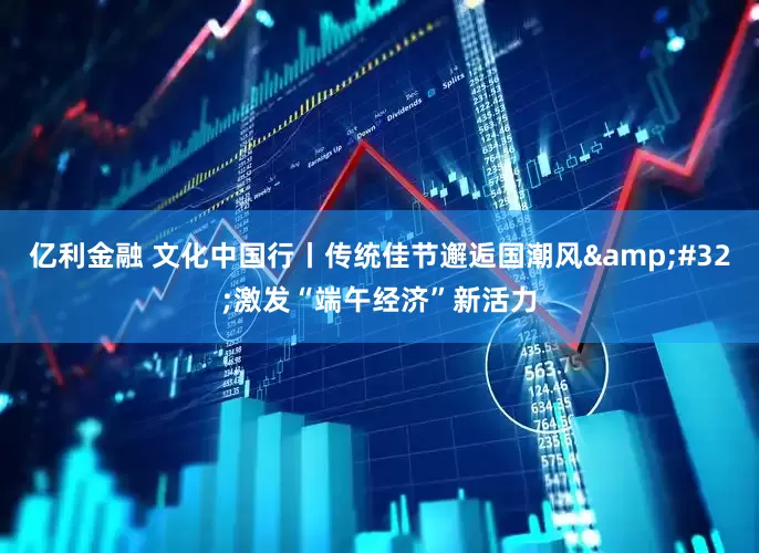 亿利金融 文化中国行丨传统佳节邂逅国潮风&#32;激发“端午经济”新活力