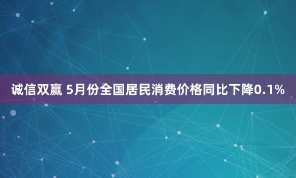 诚信双赢 5月份全国居民消费价格同比下降0.1%