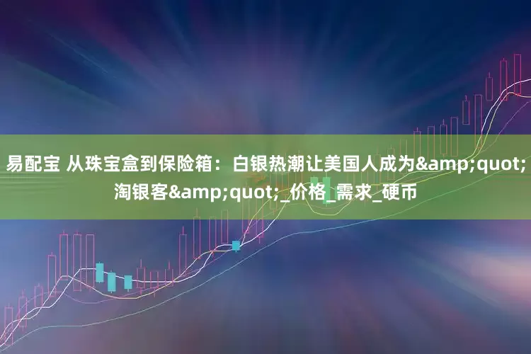 易配宝 从珠宝盒到保险箱：白银热潮让美国人成为&quot;淘银客&quot;_价格_需求_硬币
