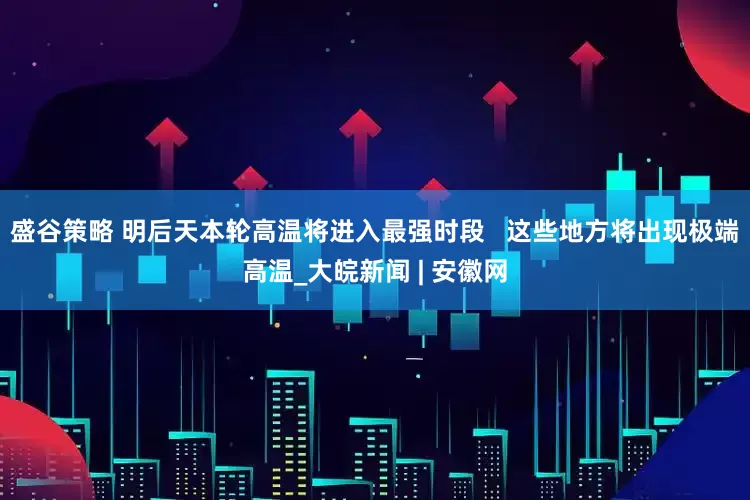 盛谷策略 明后天本轮高温将进入最强时段   这些地方将出现极端高温_大皖新闻 | 安徽网