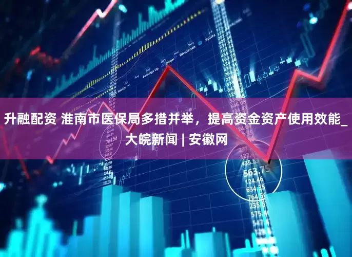 升融配资 淮南市医保局多措并举，提高资金资产使用效能_大皖新闻 | 安徽网