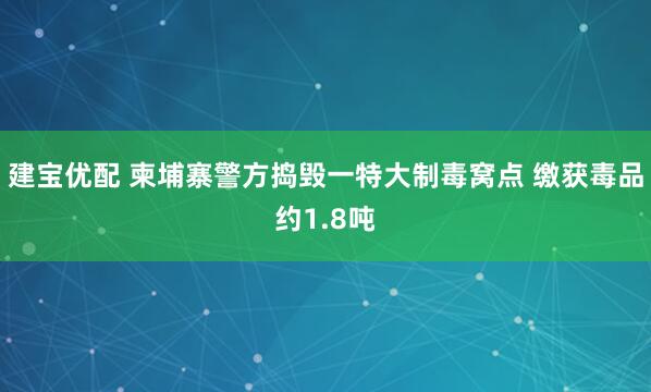 建宝优配 柬埔寨警方捣毁一特大制毒窝点 缴获毒品约1.8吨