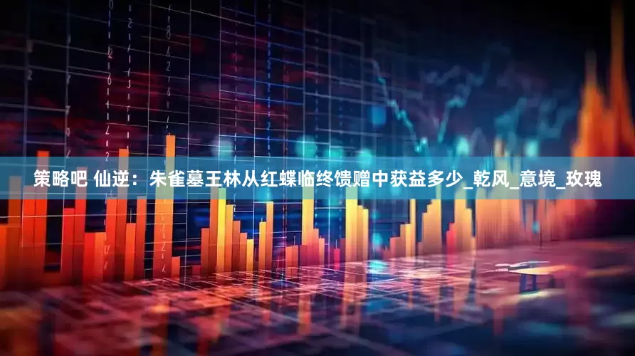 策略吧 仙逆：朱雀墓王林从红蝶临终馈赠中获益多少_乾风_意境_玫瑰