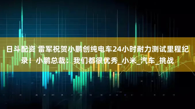日斗配资 雷军祝贺小鹏创纯电车24小时耐力测试里程纪录！小鹏总裁：我们都很优秀_小米_汽车_挑战