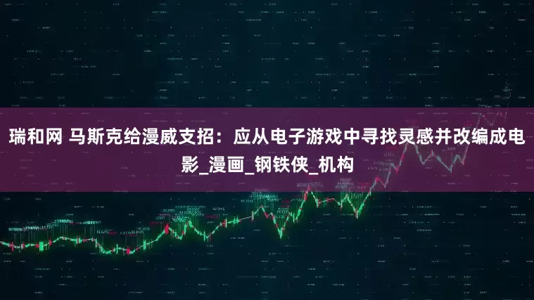 瑞和网 马斯克给漫威支招：应从电子游戏中寻找灵感并改编成电影_漫画_钢铁侠_机构