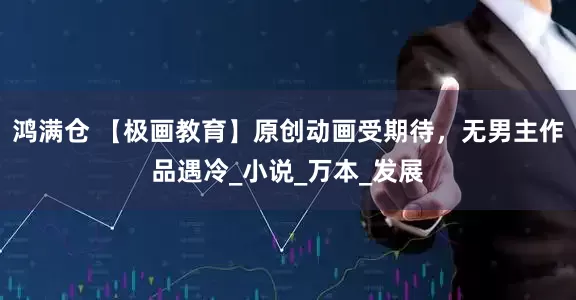鸿满仓 【极画教育】原创动画受期待，无男主作品遇冷_小说_万本_发展