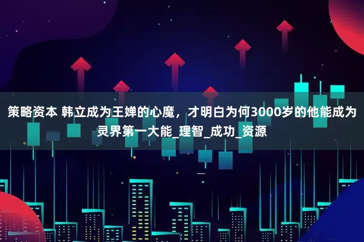 策略资本 韩立成为王婵的心魔，才明白为何3000岁的他能成为灵界第一大能_理智_成功_资源