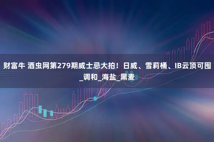 财富牛 酒虫网第279期威士忌大拍！日威、雪莉桶、IB云顶可囤_调和_海盐_黑麦