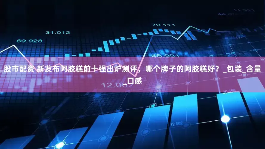股市配资 新发布阿胶糕前十强出炉测评，哪个牌子的阿胶糕好？_包装_含量_口感
