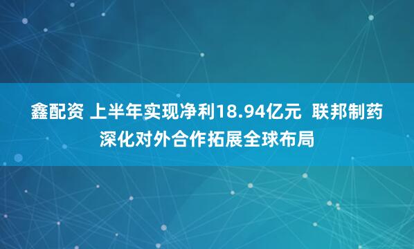 鑫配资 上半年实现净利18.94亿元  联邦制药深化对外合作拓展全球布局