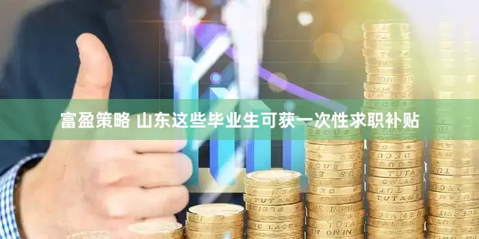 富盈策略 山东这些毕业生可获一次性求职补贴