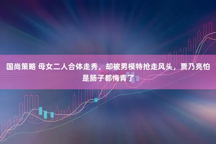 国尚策略 母女二人合体走秀，却被男模特抢走风头，贾乃亮怕是肠子都悔青了