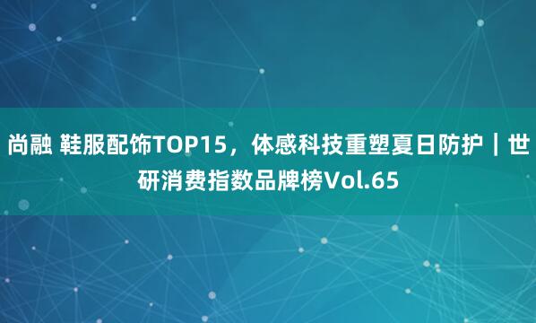 尚融 鞋服配饰TOP15，体感科技重塑夏日防护｜世研消费指数品牌榜Vol.65