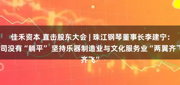 佳禾资本 直击股东大会 | 珠江钢琴董事长李建宁：公司没有“躺平” 坚持乐器制造业与文化服务业“两翼齐飞”