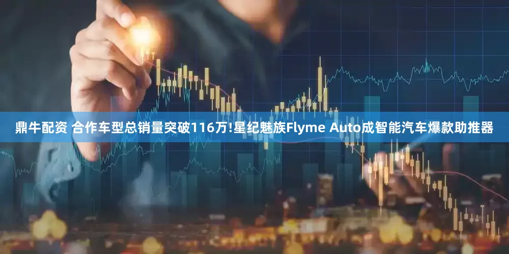 鼎牛配资 合作车型总销量突破116万!星纪魅族Flyme Auto成智能汽车爆款助推器