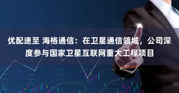 优配速至 海格通信：在卫星通信领域，公司深度参与国家卫星互联网重大工程项目