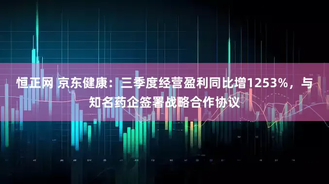 恒正网 京东健康：三季度经营盈利同比增1253%，与知名药企签署战略合作协议